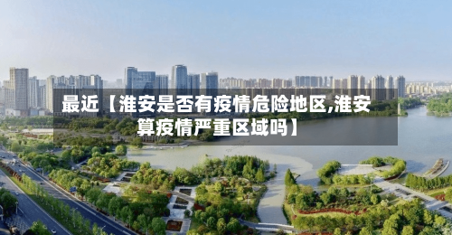 最近【淮安是否有疫情危险地区,淮安算疫情严重区域吗】