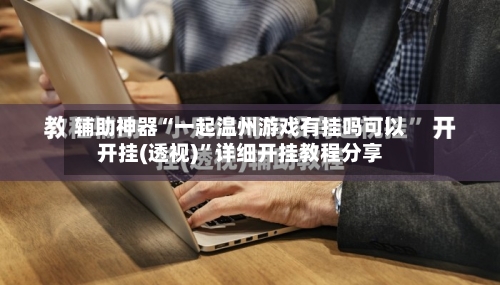 辅助神器“一起温州游戏有挂吗可以开挂(透视)”详细开挂教程分享