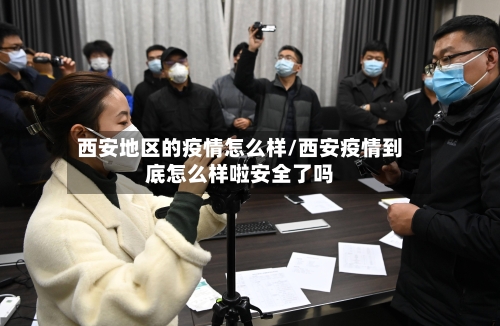 西安地区的疫情怎么样/西安疫情到底怎么样啦安全了吗